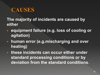 The majority of incidents are caused by
either
 equipment failure (e.g. loss of cooling or
agitation)
 human error (e.g.mischarging and over
heating)
 these incidents can occur either under
standard processing conditions or by
deviation from the standard conditions.
26
 