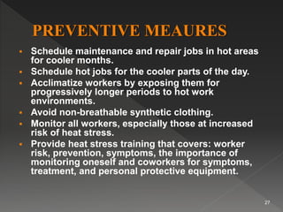  Schedule maintenance and repair jobs in hot areas
for cooler months.
 Schedule hot jobs for the cooler parts of the day.
 Acclimatize workers by exposing them for
progressively longer periods to hot work
environments.
 Avoid non-breathable synthetic clothing.
 Monitor all workers, especially those at increased
risk of heat stress.
 Provide heat stress training that covers: worker
risk, prevention, symptoms, the importance of
monitoring oneself and coworkers for symptoms,
treatment, and personal protective equipment.
27
 