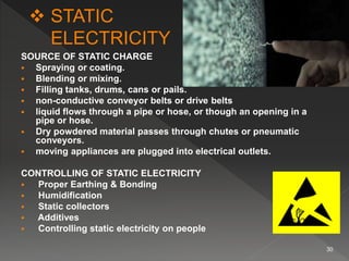 SOURCE OF STATIC CHARGE
 Spraying or coating.
 Blending or mixing.
 Filling tanks, drums, cans or pails.
 non-conductive conveyor belts or drive belts
 liquid flows through a pipe or hose, or though an opening in a
pipe or hose.
 Dry powdered material passes through chutes or pneumatic
conveyors.
 moving appliances are plugged into electrical outlets.
CONTROLLING OF STATIC ELECTRICITY
 Proper Earthing & Bonding
 Humidification
 Static collectors
 Additives
 Controlling static electricity on people
30
 