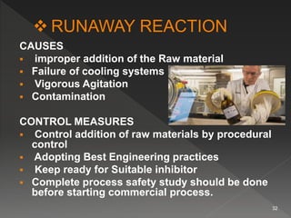 CAUSES
 improper addition of the Raw material
 Failure of cooling systems
 Vigorous Agitation
 Contamination
CONTROL MEASURES
 Control addition of raw materials by procedural
control
 Adopting Best Engineering practices
 Keep ready for Suitable inhibitor
 Complete process safety study should be done
before starting commercial process.
32
 