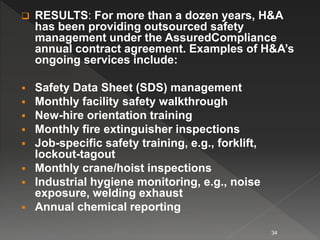  RESULTS: For more than a dozen years, H&A
has been providing outsourced safety
management under the AssuredCompliance
annual contract agreement. Examples of H&A’s
ongoing services include:
 Safety Data Sheet (SDS) management
 Monthly facility safety walkthrough
 New-hire orientation training
 Monthly fire extinguisher inspections
 Job-specific safety training, e.g., forklift,
lockout-tagout
 Monthly crane/hoist inspections
 Industrial hygiene monitoring, e.g., noise
exposure, welding exhaust
 Annual chemical reporting
34
 