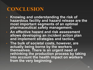 • Knowing and understanding the risk of
hazardous facility and hazard release are the
most important segments of an optimal
pharmaceutical safety management.
• An effective hazard and risk assessment
allows developing an incident action plan
and implement strategies and tactics.
• The bulk of societal costs, however, are
actually being borne by the workers
themselves. There is an urgent need of
rethinking the production process by taking
into account the health impact on workers
from the very beginning.
35
 