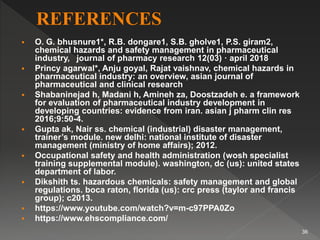  O. G. bhusnure1*, R.B. dongare1, S.B. gholve1, P.S. giram2,
chemical hazards and safety management in pharmaceutical
industry, journal of pharmacy research 12(03) · april 2018
 Princy agarwal*, Anju goyal, Rajat vaishnav, chemical hazards in
pharmaceutical industry: an overview, asian journal of
pharmaceutical and clinical research
 Shabaninejad h, Madani h, Amineh za, Doostzadeh e. a framework
for evaluation of pharmaceutical industry development in
developing countries: evidence from iran. asian j pharm clin res
2016;9:50-4.
 Gupta ak, Nair ss. chemical (industrial) disaster management,
trainer’s module. new delhi: national institute of disaster
management (ministry of home affairs); 2012.
 Occupational safety and health administration (wosh specialist
training supplemental module). washington, dc (us): united states
department of labor.
 Dikshith ts. hazardous chemicals: safety management and global
regulations. boca raton, florida (us): crc press (taylor and francis
group); c2013.
 https://www.youtube.com/watch?v=m-c97PPA0Zo
 https://www.ehscompliance.com/
36
 