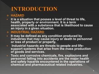  HAZARD
 it is a situation that posses a level of threat to life,
health, property or environment. It is a term
associated with a substance that is likelihood to cause
an injury in a given situation.
 INDUSTRIAL HAZARD
 It may be defined as any condition produced by
industries that may cause injury or death to personnel
or loss of product or property.
 Industrial hazards are threats to people and life-
support systems that arise from the mass production
of goods and services.
 Toxic and corrosive chemicals, fire, explosions and
personnel falling into accidents are the major health
and safety hazards encountered in the operations of
chemical and pharmaceutical related industries.
4
 