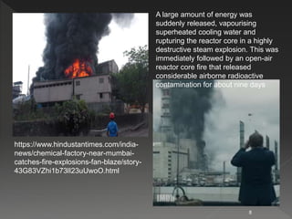8
https://www.hindustantimes.com/india-
news/chemical-factory-near-mumbai-
catches-fire-explosions-fan-blaze/story-
43G83VZhi1b73lI23uUwoO.html
A large amount of energy was
suddenly released, vapourising
superheated cooling water and
rupturing the reactor core in a highly
destructive steam explosion. This was
immediately followed by an open-air
reactor core fire that released
considerable airborne radioactive
contamination for about nine days
 