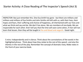 Starter Activity: A Close Reading of The Inspector’s Speech (Act 3) 
INSPECTOR: But just remember this. One Eva Smith has gone - but there are millions and 
millions and millions of Eva Smiths and John Smiths still left with us, with their lives, their 
hopes and fears, their suffering and chance of happiness, all intertwined with our lives and 
what we think and say and do. We don't live alone. We are members of one body. We are 
responsible for each other. And I tell you that the time will soon come when, if men will not 
learn that lesson, then they will be taught in fire and blood and anguish. Good night. 
5 mins: Independently and in silence. Think about the connotations of the words in the 
highlighted phrase. Think about how they relate to the rest of the speech and also the 
themes in the rest of the play. Remember the concept of dramatic irony. Make notes in 
the front of your exercise book. 
