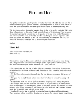Fire and Ice
The speaker considers the age-old question of whether the world will end in fire or in ice. This is
similar to another age-old question: whether it would be preferable to freeze to death or burn to
death. The speaker determines that either option would achieve its purpose sufficiently well.
This short poem outlines the familiar question about the fate of the world, wondering if it is more
likely to be destroyed by fire or ice. People are on both sides of the debate, and Frost introduces
the narrator to provide his personal take on the question of the end of the world. The narrator
first concludes that the world must end in fire after considering his personal experience with
desire and passion, the emotions of fire. Yet, after considering his experience with “ice,” or
hatred, the narrator acknowledges that ice would be equally destructive.
Analysis
Lines 1-2
Some say the world will end in fire,
Some say in ice.
Only nine lines long, this little poem is a brilliant example of Frost’s concisely ironic literary
style. The poem varies between two meter lengths (either eight syllables or four syllables) and
uses three sets of interwoven rhymes, based on “-ire,” “-ice,” and “-ate.”
 The poem begins with this kind of polite difference of opinion. Nonetheless, the two groups
are separated by a line break, to illustrate their disagreement. They can't even stand to be on the
same line!
 We don't learn whom exactly takes each side. The two sides are anonymous, fluid groups of
people.
 The great Fire vs. Ice Debate is not one we've heard of before. So we must be dealing with
symbols.
 In a poem this short, you have to question absolutely everything. Take nothing for granted.
 For example, what does "the world will end" mean? Is the speaker talking in Biblical terms
about the Apocalypse? Or is he imagining natural or man-made disasters, like whether we'll blow
ourselves up or die out in another ice age? Or does he mean "world will end" in a more personal
sense, like the way his world will end, or your world?
 At a literal level, fire and ice are both ways that the human species could be extinguished.
There are almost infinite possibilities for either one to happen. For example, a giant comet hitting
 