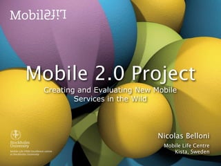 Mobile 2.0 Project
 Creating and Evaluating New Mobile
         Services in the Wild




                              Nicolas Belloni
                               Mobile Life Centre
                                  Kista, Sweden
 
