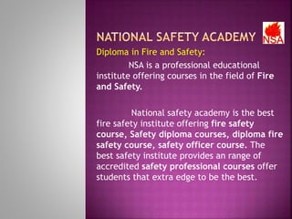 Diploma in Fire and Safety:
NSA is a professional educational
institute offering courses in the field of Fire
and Safety.
National safety academy is the best
fire safety institute offering fire safety
course, Safety diploma courses, diploma fire
safety course, safety officer course. The
best safety institute provides an range of
accredited safety professional courses offer
students that extra edge to be the best.
 