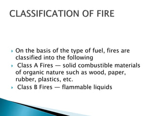  On the basis of the type of fuel, fires are
classified into the following
 Class A Fires — solid combustible materials
of organic nature such as wood, paper,
rubber, plastics, etc.
 Class B Fires — flammable liquids
 