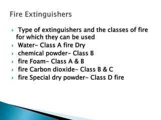  Type of extinguishers and the classes of fire
for which they can be used
 Water- Class A fire Dry
 chemical powder- Class B
 fire Foam- Class A & B
 fire Carbon dioxide- Class B & C
 fire Special dry powder- Class D fire
 