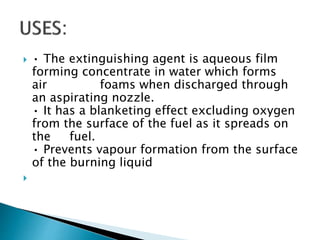 • The extinguishing agent is aqueous film
forming concentrate in water which forms
air foams when discharged through
an aspirating nozzle.
• It has a blanketing effect excluding oxygen
from the surface of the fuel as it spreads on
the fuel.
• Prevents vapour formation from the surface
of the burning liquid

 