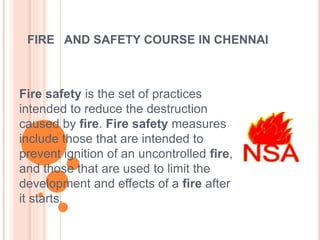 FIRE AND SAFETY COURSE IN CHENNAI
Fire safety is the set of practices
intended to reduce the destruction
caused by fire. Fire safety measures
include those that are intended to
prevent ignition of an uncontrolled fire,
and those that are used to limit the
development and effects of a fire after
it starts.
 