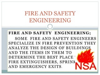 FIRE AND SAFETY ENGINEERING;
SOME FIRE AND SAFETY ENGINEERS
SPECIALIZE IN FIRE PREVENTION THEY
ANALYZE THE DESIGN OF BUILDINGS
AND THE ITEMS IN THEM TO
DETERMINE THE BEST PLACE TO PUT
FIRE EXTINGUISHERS, SPRINKLERS
AND EMERGENCY EXITS.
FIRE AND SAFETY
ENGINEERING
 