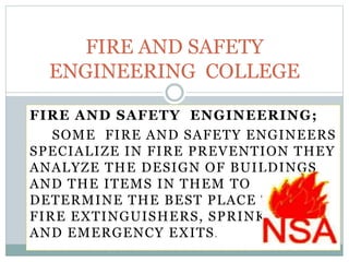 FIRE AND SAFETY ENGINEERING;
SOME FIRE AND SAFETY ENGINEERS
SPECIALIZE IN FIRE PREVENTION THEY
ANALYZE THE DESIGN OF BUILDINGS
AND THE ITEMS IN THEM TO
DETERMINE THE BEST PLACE TO PUT
FIRE EXTINGUISHERS, SPRINKLERS
AND EMERGENCY EXITS.
FIRE AND SAFETY
ENGINEERING COLLEGE
 