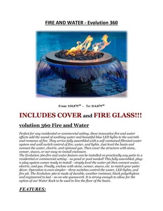 FIRE AND WATER - Evolution 360
From: $10,879.00
- To: $14,879.00
INCLUDES COVER and FIRE GLASS!!!
volution 360 Fire and Water
Perfect for any residential or commercial setting, these innovative fire and water
effects add the sound of soothing water and beautiful blue LED lights to the warmth
and romance of fire. They arrive fully assembled with a self-contained filtrated water
system and wall switch control of fire, water, and lights. Just level the basin and
connect the water, electric, and optional gas. Then cover the structure with stone,
veneer, stucco, or our easy-to-install enclosure.
The Evolution 360 fire and water feature can be installed on practically any patio in a
residential or commercial setting - no pond or pool needed! This fully assembled, plug-
n-play system comes ready to install - simply level the water pit then connect water,
electric, and gas. Finally, enclose with stone, veneer, stucco, etc. to match your patio
décor. Operation is even simpler - three switches control the water, LED lights, and
fire pit. The Evolution 360 is made of durable, weather resistant, black polyethylene
and engineered to last - no on-site guesswork. It is strong enough to allow for the
option of our Water Rock to be used to line the floor of the basin.
FEATURES:
 