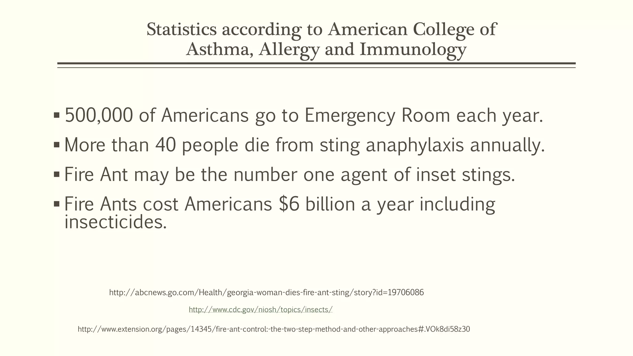 Statistics according to American College of
Asthma, Allergy and Immunology
 500,000 of Americans go to Emergency Room each year.
 More than 40 people die from sting anaphylaxis annually.
 Fire Ant may be the number one agent of inset stings.
 Fire Ants cost Americans $6 billion a year including
insecticides.
http://www.cdc.gov/niosh/topics/insects/
http://www.extension.org/pages/14345/fire-ant-control:-the-two-step-method-and-other-approaches#.VOk8di58z30
http://abcnews.go.com/Health/georgia-woman-dies-fire-ant-sting/story?id=19706086
 