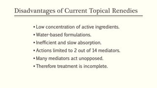 Disadvantages of Current Topical Renedies
 Low concentration of active ingredients.
 Water-based formulations.
 Inefficient and slow absorption.
 Actions limited to 2 out of 14 mediators.
 Many mediators act unopposed.
 Therefore treatment is incomplete.
 