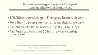 Statistics according to American College of
Asthma, Allergy and Immunology
 500,000 of Americans go to Emergency Room each year.
 More than 40 people die from sting anaphylaxis annually.
 Fire Ant may be the number one agent of inset stings.
 Fire Ants cost Americans $6 billion a year including
insecticides.
http://www.cdc.gov/niosh/topics/insects/
http://www.extension.org/pages/14345/fire-ant-control:-the-two-step-method-and-other-approaches#.VOk8di58z30
http://abcnews.go.com/Health/georgia-woman-dies-fire-ant-sting/story?id=19706086
 