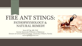 FIRE ANT STINGS:
PATHOPHYSIOLOGY &
NATURAL REMEDY
Kevin KF Ng, MD, PhD
Former Associate Professor of Medicine
Division of Clinical Pharmacology, University of Miami, Florida
kevinng68@gmail.com
 