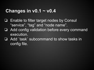 Changes in v0.1 ~ v0.4
❏ Enable to filter target nodes by Consul
“service”, “tag” and “node name”.
❏ Add config validation before every command
execution.
❏ Add `task` subcommand to show tasks in
config file.
 
