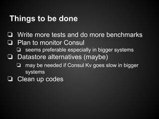Things to be done
❏ Write more tests and do more benchmarks
❏ Plan to monitor Consul
❏ seems preferable especially in bigger systems
❏ Datastore alternatives (maybe)
❏ may be needed if Consul Kv goes slow in bigger
systems
❏ Clean up codes
 