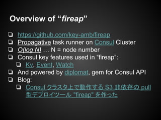 Overview of “fireap”
❏ https://github.com/key-amb/fireap
❏ Propagative task runner on Consul Cluster
❏ O(log N) … N = node number
❏ Consul key features used in “fireap”:
❏ Kv, Event, Watch
❏ And powered by diplomat, gem for Consul API
❏ Blog:
❏ Consul クラスタ上で動作する S3 非依存の pull
型デプロイツール "fireap" を作った
 