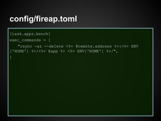 config/fireap.toml
[task.apps.bench]
exec_commands = [
"rsync -az --delete <%= @remote.address %>:<%= ENV
['HOME'] %>/<%= @app %> <%= ENV['HOME'] %>/",
]
 