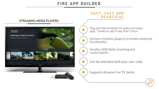 F I R E A P P B U I L D E R
STREAMING MEDIA PLAYERS
Plug and Play template for audio and video
apps. Create an app in less than 1 hour.
E A S Y, FA S T A N D
B E A U T I F U L
Contains modules (plugins) to enable advanced
functionality
Handles JSON feeds, branding and
customisation
Can be extended with your own code
Supports Amazon Fire TV family
 