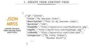 1 . C R E AT E Y O U R C O N T E N T F E E D
JSON
MRSS
[
{"id":"123456",
"title":“My Awesome Video",
“description":“This is my awesome video",
"duration":"538",
"thumbURL":"http://myservice.com/thumbnail1.jpg",
"imgURL":"http://myservice.com/bigImage.jpg"",
"videoURL":"http://myservice.com/video.mp4"",
"categories":[“My Funny Videos”,
“Random Stuff”]}
...
]
SUPPORT FOR BOTH
TOKEN AND NON-TOKEN
BASED FEEDS
 