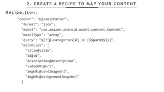 "cooker": "DynamicParser",
"format": "json",
"model": "com.amazon.android.model.content.Content",
"modelType": "array",
"query": "$[?(@.categories[0] in [$$par0$$])]",
"matchList": [
"title@title",
"id@id",
"description@description",
"videoURL@url",
"imgURL@cardImageUrl",
"imgURL@backgroundImageUrl"
]
2 . C R E AT E A R E C I P E TO M A P Y O U R C O N T E N T
R e c i p e . j s o n :
 