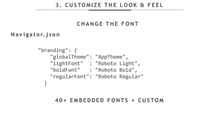 3 . C U S TO M I Z E T H E L O O K & F E E L
N a v i g a t o r. j s o n
C H A N G E T H E F O N T
4 0 + E M B E D D E D F O N T S + C U S TO M
"branding": {
"globalTheme": "AppTheme",
"lightFont" : "Roboto Light",
"boldFont" : "Roboto Bold",
"regularFont": "Roboto Regular"
}
 