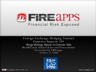 Foreign Exchange Hedging Tutorial: Currency Impacts 101 Foreign Exchange Impacts on Corporate Value Merrill Lynch Analyst & Investor Presentation Presented by FiREapps October 31, 2008 