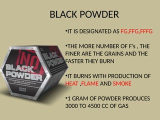 BLACK POWDER
•IT IS DESIGNATED AS FG,FFG,FFFG
•THE MORE NUMBER OF F’s , THE
FINER ARE THE GRAINS AND THE
FASTER THEY BURN
•IT BURNS WITH PRODUCTION OF
HEAT ,FLAME AND SMOKE
•1 GRAM OF POWDER PRODUCES
3000 TO 4500 CC OF GAS
 