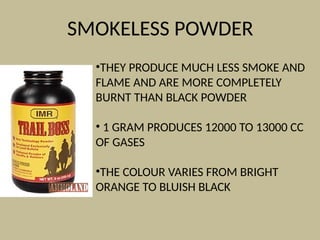 SMOKELESS POWDER
•THEY PRODUCE MUCH LESS SMOKE AND
FLAME AND ARE MORE COMPLETELY
BURNT THAN BLACK POWDER
• 1 GRAM PRODUCES 12000 TO 13000 CC
OF GASES
•THE COLOUR VARIES FROM BRIGHT
ORANGE TO BLUISH BLACK
 