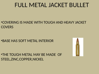 FULL METAL JACKET BULLET
•COVERING IS MADE WITH TOUGH AND HEAVY JACKET
COVERS
•BASE HAS SOFT METAL INTERIOR
•THE TOUGH METAL MAY BE MADE OF
STEEL,ZINC,COPPER,NICKEL
 