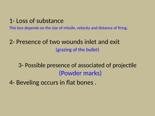 1- Loss of substance
This loss depends on the size of missile, velocity and distance of firing.
2- Presence of two wounds inlet and exit
(grazing of the bullet)
3- Possible presence of associated of projectile
(Powder marks)
4- Beveling occurs in flat bones .
 
