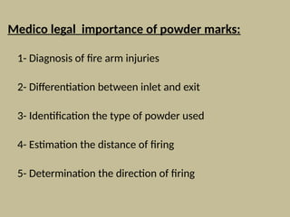 Medico legal importance of powder marks:
1- Diagnosis of fire arm injuries
2- Differentiation between inlet and exit
3- Identification the type of powder used
4- Estimation the distance of firing
5- Determination the direction of firing
 