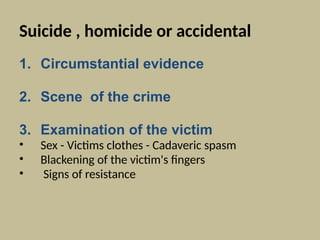 Suicide , homicide or accidental
1. Circumstantial evidence
2. Scene of the crime
3. Examination of the victim
• Sex - Victims clothes - Cadaveric spasm
• Blackening of the victim's fingers
• Signs of resistance
 