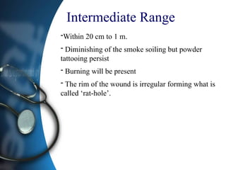 Intermediate Range
-Within 20 cm to 1 m.
- Diminishing of the smoke soiling but powder
tattooing persist
- Burning will be present
- The rim of the wound is irregular forming what is
called ‘rat-hole’.
 