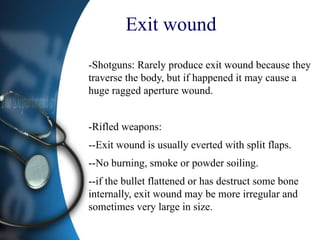 Exit wound
-Shotguns: Rarely produce exit wound because they
traverse the body, but if happened it may cause a
huge ragged aperture wound.
-Rifled weapons:
--Exit wound is usually everted with split flaps.
--No burning, smoke or powder soiling.
--if the bullet flattened or has destruct some bone
internally, exit wound may be more irregular and
sometimes very large in size.
 