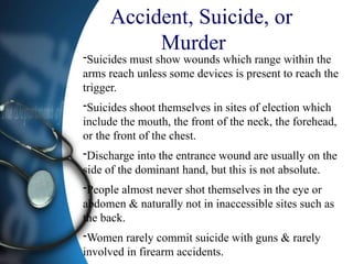 Accident, Suicide, or
Murder
-Suicides must show wounds which range within the
arms reach unless some devices is present to reach the
trigger.
-Suicides shoot themselves in sites of election which
include the mouth, the front of the neck, the forehead,
or the front of the chest.
-Discharge into the entrance wound are usually on the
side of the dominant hand, but this is not absolute.
-People almost never shot themselves in the eye or
abdomen & naturally not in inaccessible sites such as
the back.
-Women rarely commit suicide with guns & rarely
involved in firearm accidents.
 