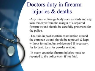 Doctors duty in firearm
injuries & deaths
-Any missile, foreign body such as wads and any
skin removed from the margin of a repaired
firearm wound should be carefully preserved for
the police.
-The skin in post-mortem examination around
the entrance wound should be removed & kept
without formalin, but refrigerated if necessary,
for forensic tests for powder residue.
-In many countries firearm injuries must be
reported to the police even if not fatal.
 