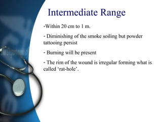 Intermediate Range  Within 20 cm to 1 m. Diminishing of the smoke soiling but powder tattooing persist Burning will be present  The rim of the wound is irregular forming what is called ‘rat-hole’. 