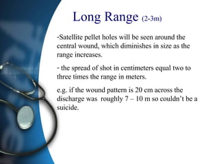 Long Range  (2-3m)   Satellite pellet holes will be seen around the central wound, which diminishes in size as the range increases.  the spread of shot in centimeters equal two to three times the range in meters. e.g. if the wound pattern is 20 cm across the discharge was  roughly 7 – 10 m so couldn’t be a suicide.  