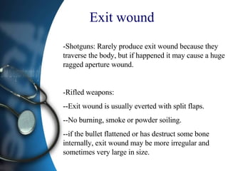 Exit wound   -Shotguns: Rarely produce exit wound because they traverse the body, but if happened it may cause a huge ragged aperture wound. -Rifled weapons: --Exit wound is usually everted with split flaps. --No burning, smoke or powder soiling.  --if the bullet flattened or has destruct some bone internally, exit wound may be more irregular and sometimes very large in size. 