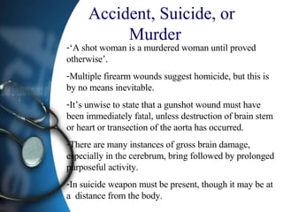 Accident, Suicide, or Murder  ‘A shot woman is a murdered woman until proved otherwise’. Multiple firearm wounds suggest homicide, but this is by no means inevitable.  It’s unwise to state that a gunshot wound must have been immediately fatal, unless destruction of brain stem or heart or transection of the aorta has occurred. There are many instances of gross brain damage, especially in the cerebrum, bring followed by prolonged purposeful activity. In suicide weapon must be present, though it may be at a  distance from the body. 
