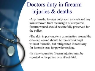 Doctors duty in firearm injuries & deaths  -Any missile, foreign body such as wads and any skin removed from the margin of a repaired firearm wound should be carefully preserved for the police. -The skin in post-mortem examination around the entrance wound should be removed & kept without formalin, but refrigerated if necessary, for forensic tests for powder residue. -In many countries firearm injuries must be reported to the police even if not fatal.  