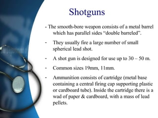 Shotguns - The smooth-bore weapon consists of a metal barrel which has parallel sides “double barreled”. They usually fire a large number of small spherical lead shot. A shot gun is designed for use up to 30 – 50 m. Common sizes 19mm, 11mm. Ammunition consists of cartridge (metal base containing a central firing cap supporting plastic or cardboard tube). Inside the cartridge there is a wad of paper & cardboard, with a mass of lead pellets. 