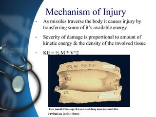 Mechanism of Injury As missiles traverse the body it causes injury by transferring some of it’s available energy Severity of damage is proportional to amount of kinetic energy & the density of the involved tissue KE = ½ M * V^2 